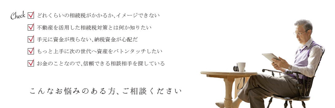 どれくらいの相続税がかかるか、イメージできない 不動産を活用した相続税対策とは何か知りたい 手元に資金が残らない、納税資金が心配だ もっと上手に次の世代へ資産をバトンタッチしたい お金のことなので、信頼できる相談相手を探しているこんなお悩みのある方、ご相談ください