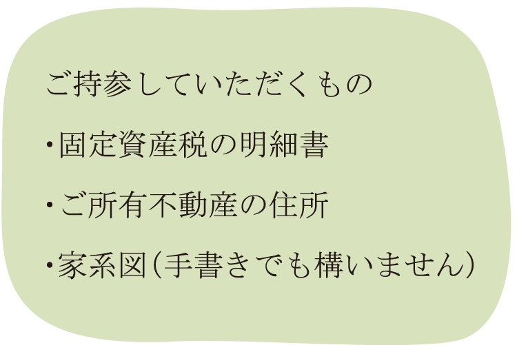 ご持参していただくもの・固定資産税の明細書・ご所有不動産の住所・家系図（手書きでも構いません）