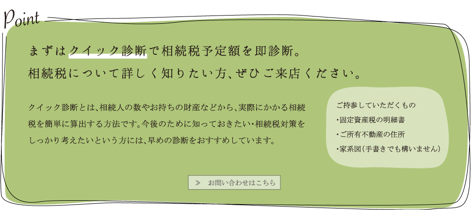 まずはクイック診断で相続税予定額を即診断。
						相続税について詳しく知りたい方、ぜひご来店ください。