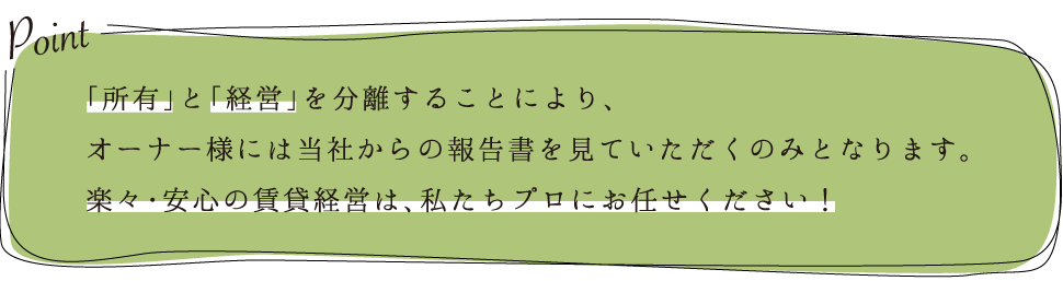 「所有」と「経営」を分離することにより、オーナー様には当社からの報告書を見ていただくのみとなります。楽々・安心の賃貸経営は、私たちプロにお任せください！